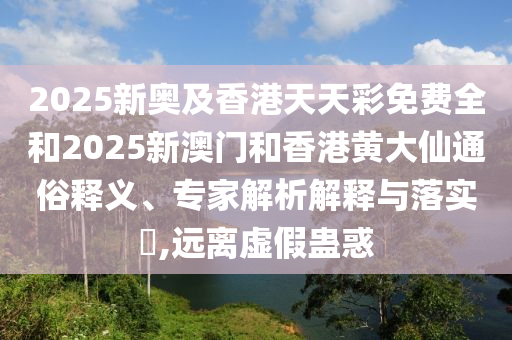 2025新奧及香港天天彩免費全和2025新澳門和香港黃大仙通俗釋義、專家解析解釋與落實?,遠離虛假蠱惑