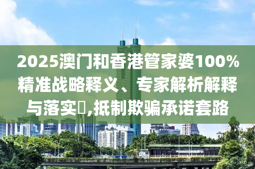 2025澳門和香港管家婆100%精準戰(zhàn)略釋義、專家解析解釋與落實?,抵制欺騙承諾套路