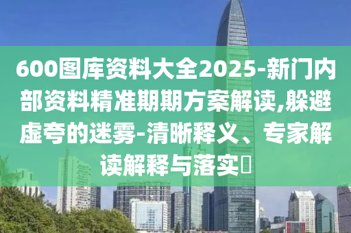 600圖庫資料大全2025-新門內部資料精準期期方案解讀,躲避虛夸的迷霧-清晰釋義、專家解讀解釋與落實?