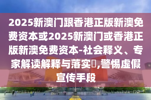 2025新澳門跟香港正版新澳免費(fèi)資本或2025新澳門或香港正版新澳免費(fèi)資本-社會(huì)釋義、專家解讀解釋與落實(shí)?,警惕虛假宣傳手段