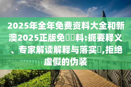 2025年全年免費(fèi)資料大全和新澳2025正版免費(fèi)資料:扼要釋義、專家解讀解釋與落實(shí)?,拒絕虛假的偽裝