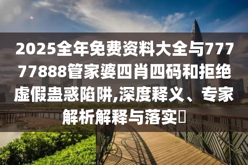 2025全年免費資料大全與77777888管家婆四肖四碼和拒絕虛假蠱惑陷阱,深度釋義、專家解析解釋與落實?