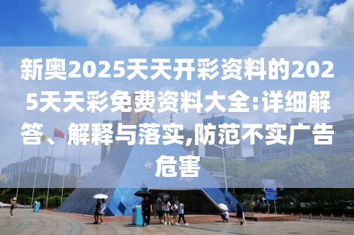 新奧2025天天開(kāi)彩資料的2025天天彩免費(fèi)資料大全:詳細(xì)解答、解釋與落實(shí),防范不實(shí)廣告危害