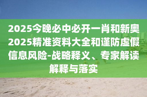 2025今晚必中必開一肖和新奧2025精準資料大全和謹防虛假信息風險-戰(zhàn)略釋義、專家解讀解釋與落實