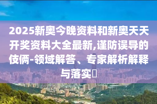 2025新奧今晚資料和新奧天天開獎資料大全最新,謹(jǐn)防誤導(dǎo)的伎倆-領(lǐng)域解答、專家解析解釋與落實?