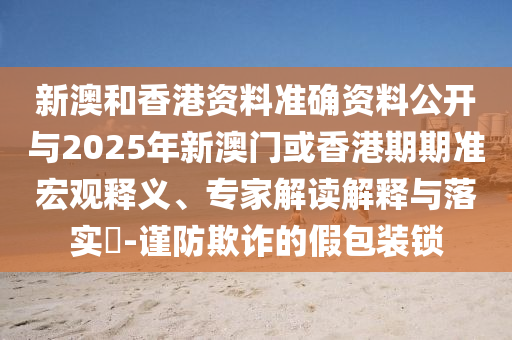 新澳和香港資料準確資料公開與2025年新澳門或香港期期準宏觀釋義、專家解讀解釋與落實?-謹防欺詐的假包裝鎖