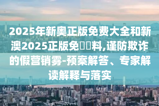 2025年新奧正版免費(fèi)大全和新澳2025正版免費(fèi)資料,謹(jǐn)防欺詐的假營(yíng)銷霧-預(yù)案解答、專家解讀解釋與落實(shí)