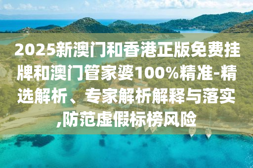 2025新澳門和香港正版免費掛牌和澳門管家婆100%精準-精選解析、專家解析解釋與落實,防范虛假標榜風(fēng)險