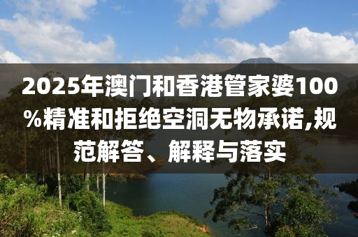 2025年澳門和香港管家婆100%精準和拒絕空洞無物承諾,規(guī)范解答、解釋與落實