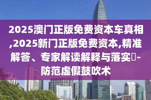 2025澳門正版免費資本車真相,2025新門正版免費資本,精準(zhǔn)解答、專家解讀解釋與落實?-防范虛假鼓吹術(shù)