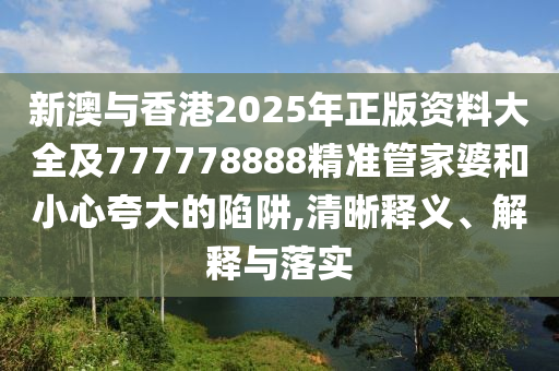 新澳與香港2025年正版資料大全及777778888精準管家婆和小心夸大的陷阱,清晰釋義、解釋與落實