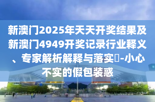 新澳門2025年天天開獎結(jié)果及新澳門4949開獎記錄行業(yè)釋義、專家解析解釋與落實(shí)?-小心不實(shí)的假包裝惑