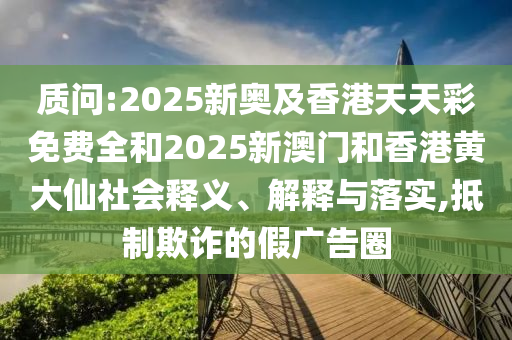質(zhì)問(wèn):2025新奧及香港天天彩免費(fèi)全和2025新澳門和香港黃大仙社會(huì)釋義、解釋與落實(shí),抵制欺詐的假?gòu)V告圈