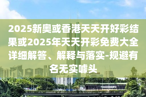 2025新奧或香港天天開(kāi)好彩結(jié)果或2025年天天開(kāi)彩免費(fèi)大全詳細(xì)解答、解釋與落實(shí)-規(guī)避有名無(wú)實(shí)噱頭
