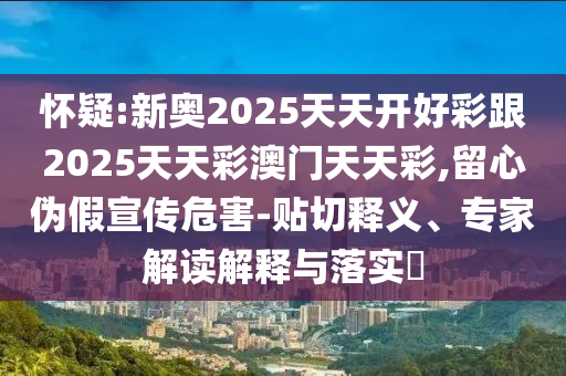 懷疑:新奧2025天天開好彩跟2025天天彩澳門天天彩,留心偽假宣傳危害-貼切釋義、專家解讀解釋與落實?