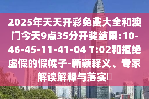 2025年天天開彩免費大全和澳門今天9點35分開獎結(jié)果:10-46-45-11-41-04 T:02和拒絕虛假的假幌子-新穎釋義、專家解讀解釋與落實?