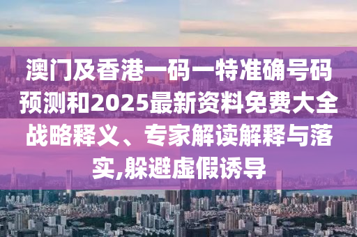 澳門及香港一碼一特準(zhǔn)確號碼預(yù)測和2025最新資料免費大全戰(zhàn)略釋義、專家解讀解釋與落實,躲避虛假誘導(dǎo)