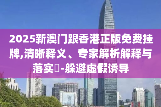 2025新澳門跟香港正版免費掛牌,清晰釋義、專家解析解釋與落實?-躲避虛假誘導