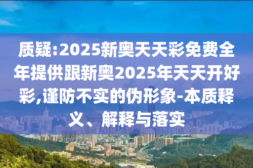 質(zhì)疑:2025新奧天天彩免費全年提供跟新奧2025年天天開好彩,謹(jǐn)防不實的偽形象-本質(zhì)釋義、解釋與落實