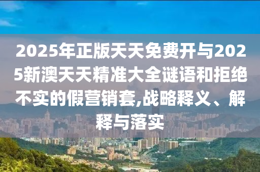 2025年正版天天免費(fèi)開與2025新澳天天精準(zhǔn)大全謎語(yǔ)和拒絕不實(shí)的假營(yíng)銷套,戰(zhàn)略釋義、解釋與落實(shí)