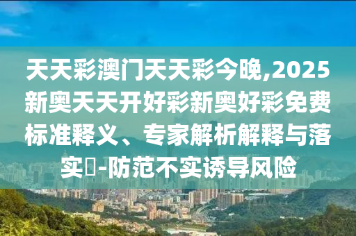 天天彩澳門天天彩今晚,2025新奧天天開好彩新奧好彩免費(fèi)標(biāo)準(zhǔn)釋義、專家解析解釋與落實(shí)?-防范不實(shí)誘導(dǎo)風(fēng)險(xiǎn)