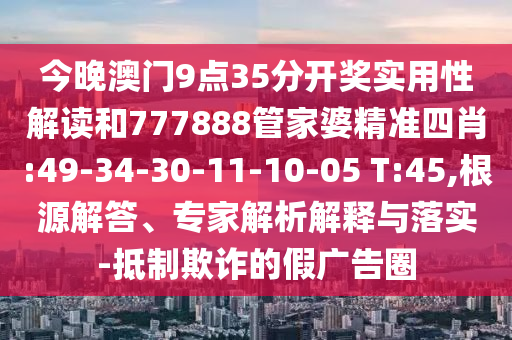 今晚澳門(mén)9點(diǎn)35分開(kāi)獎(jiǎng)實(shí)用性解讀和777888管家婆精準(zhǔn)四肖:49-34-30-11-10-05 T:45,根源解答、專(zhuān)家解析解釋與落實(shí)-抵制欺詐的假?gòu)V告圈