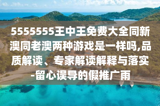 5555555王中王免費大全同新澳同老澳兩種游戲是一樣嗎,品質(zhì)解讀、專家解讀解釋與落實-留心誤導(dǎo)的假推廣雨