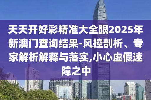 天天開好彩精準大全跟2025年新澳門查詢結果-風控剖析、專家解析解釋與落實,小心虛假迷障之中