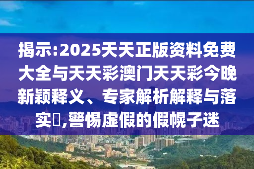 揭示:2025天天正版資料免費(fèi)大全與天天彩澳門天天彩今晚新穎釋義、專家解析解釋與落實(shí)?,警惕虛假的假幌子迷