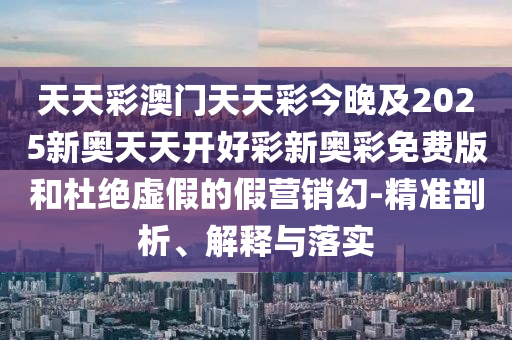 天天彩澳門天天彩今晚及2025新奧天天開好彩新奧彩免費版和杜絕虛假的假營銷幻-精準剖析、解釋與落實