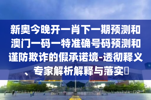 新奧今晚開一肖下一期預(yù)測和澳門一碼一特準確號碼預(yù)測和謹防欺詐的假承諾境-透徹釋義、專家解析解釋與落實?