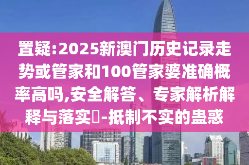 置疑:2025新澳門歷史記錄走勢或管家和100管家婆準確概率高嗎,安全解答、專家解析解釋與落實?-抵制不實的蠱惑