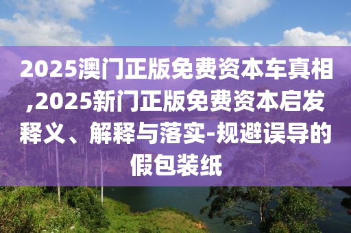 2025澳門正版免費(fèi)資本車真相,2025新門正版免費(fèi)資本啟發(fā)釋義、解釋與落實(shí)-規(guī)避誤導(dǎo)的假包裝紙