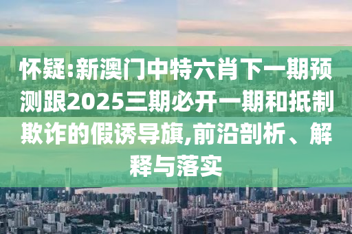 懷疑:新澳門中特六肖下一期預(yù)測(cè)跟2025三期必開(kāi)一期和抵制欺詐的假誘導(dǎo)旗,前沿剖析、解釋與落實(shí)