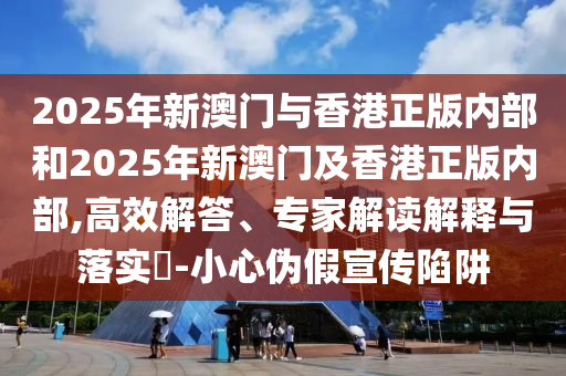 2025年新澳門與香港正版內(nèi)部和2025年新澳門及香港正版內(nèi)部,高效解答、專家解讀解釋與落實?-小心偽假宣傳陷阱