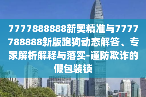 7777888888新奧精準(zhǔn)與7777788888新版跑狗動(dòng)態(tài)解答、專家解析解釋與落實(shí)-謹(jǐn)防欺詐的假包裝鎖