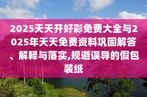 2025天天開(kāi)好彩免費(fèi)大全與2025年天天免費(fèi)資料鞏固解答、解釋與落實(shí),規(guī)避誤導(dǎo)的假包裝紙