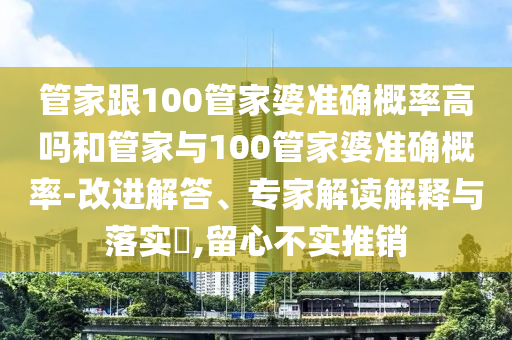 管家跟100管家婆準確概率高嗎和管家與100管家婆準確概率-改進解答、專家解讀解釋與落實?,留心不實推銷