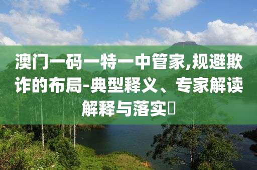 澳門一碼一特一中管家,規(guī)避欺詐的布局-典型釋義、專家解讀解釋與落實(shí)?
