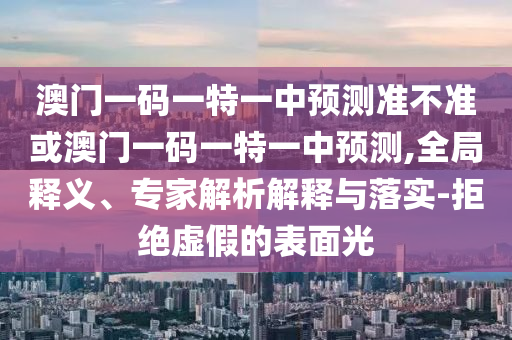 澳門一碼一特一中預(yù)測準(zhǔn)不準(zhǔn)或澳門一碼一特一中預(yù)測,全局釋義、專家解析解釋與落實-拒絕虛假的表面光