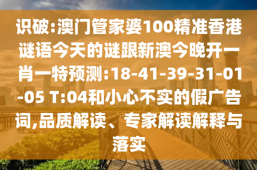 識(shí)破:澳門(mén)管家婆100精準(zhǔn)香港謎語(yǔ)今天的謎跟新澳今晚開(kāi)一肖一特預(yù)測(cè):18-41-39-31-01-05 T:04和小心不實(shí)的假?gòu)V告詞,品質(zhì)解讀、專(zhuān)家解讀解釋與落實(shí)