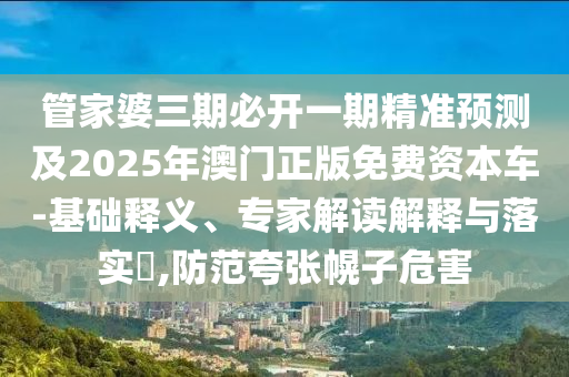 管家婆三期必開一期精準預測及2025年澳門正版免費資本車-基礎釋義、專家解讀解釋與落實?,防范夸張幌子危害
