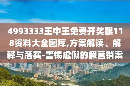 4993333王中王免費(fèi)開獎跟118資料大全圖庫,方案解讀、解釋與落實(shí)-警惕虛假的假營銷案