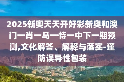 2025新奧天天開好彩新奧和澳門一肖一馬一恃一中下一期預測,文化解答、解釋與落實-謹防誤導性包裝