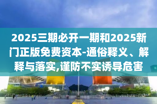2025三期必開(kāi)一期和2025新門正版免費(fèi)資本-通俗釋義、解釋與落實(shí),謹(jǐn)防不實(shí)誘導(dǎo)危害