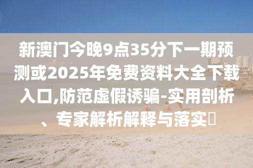 新澳門(mén)今晚9點(diǎn)35分下一期預(yù)測(cè)或2025年免費(fèi)資料大全下載入口,防范虛假誘騙-實(shí)用剖析、專(zhuān)家解析解釋與落實(shí)?