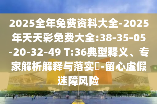 2025全年免費(fèi)資料大全-2025年天天彩免費(fèi)大全:38-35-05-20-32-49 T:36典型釋義、專家解析解釋與落實(shí)?-留心虛假迷障風(fēng)險(xiǎn)