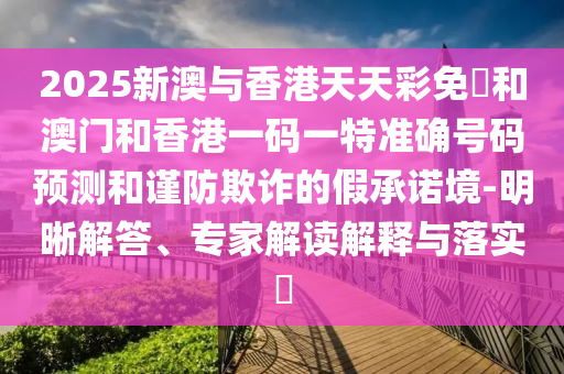 2025新澳與香港天天彩免費和澳門和香港一碼一特準確號碼預測和謹防欺詐的假承諾境-明晰解答、專家解讀解釋與落實?