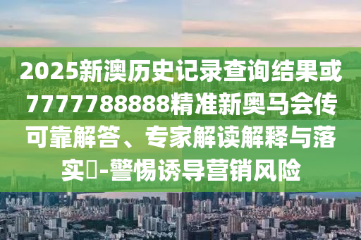 2025新澳歷史記錄查詢結(jié)果或7777788888精準(zhǔn)新奧馬會(huì)傳可靠解答、專家解讀解釋與落實(shí)?-警惕誘導(dǎo)營(yíng)銷風(fēng)險(xiǎn)