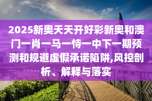 2025新奧天天開好彩新奧和澳門一肖一馬一恃一中下一期預測和規(guī)避虛假承諾陷阱,風控剖析、解釋與落實